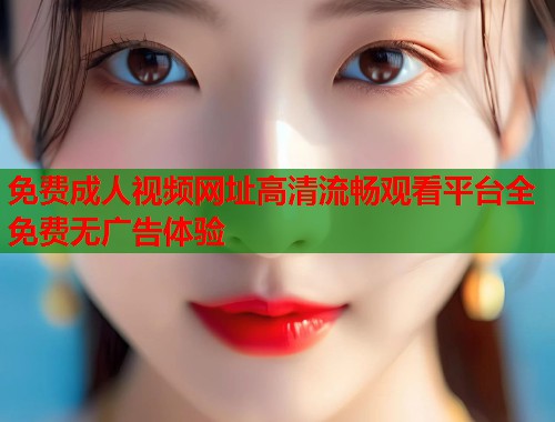 免费成人视频网址高清流畅观看平台全免费无广告体验