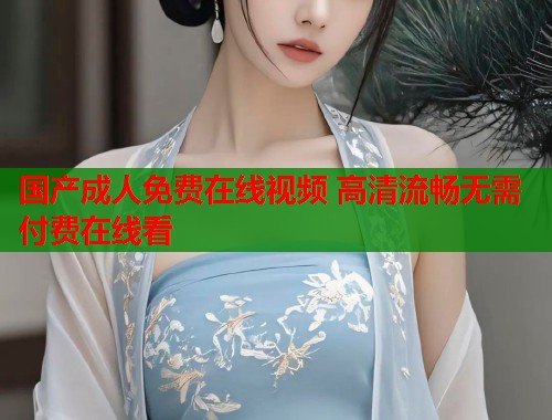 国产成人免费在线视频 高清流畅无需付费在线看