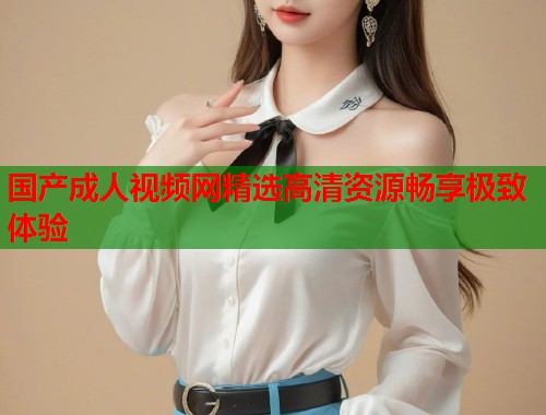 国产成人视频网精选高清资源畅享极致体验