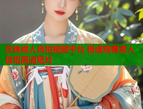 在线成人自拍视频平台 极速观看素人自拍高清短片