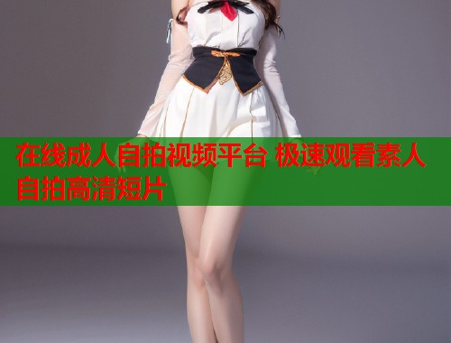 在线成人自拍视频平台 极速观看素人自拍高清短片