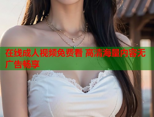 在线成人视频免费看 高清海量内容无广告畅享