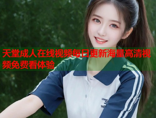 天堂成人在线视频每日更新海量高清视频免费看体验
