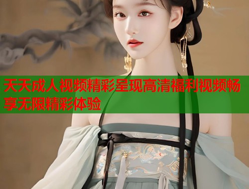 天天成人视频精彩呈现高清福利视频畅享无限精彩体验