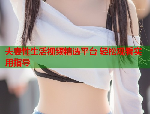 夫妻性生活视频精选平台 轻松观看实用指导