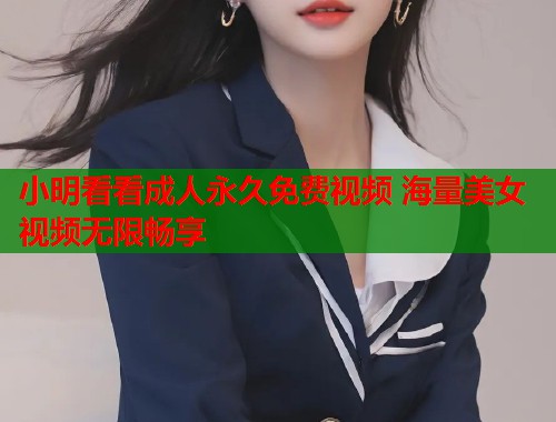 小明看看成人永久免费视频 海量美女视频无限畅享