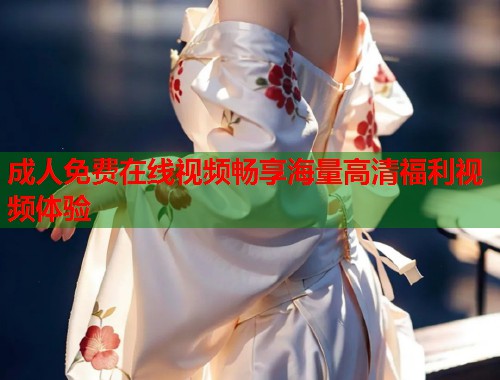 成人免费在线视频畅享海量高清福利视频体验