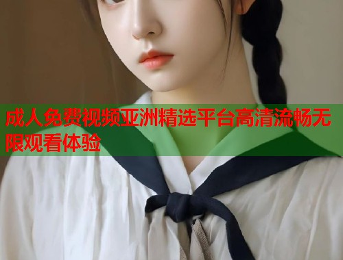 成人免费视频亚洲精选平台高清流畅无限观看体验