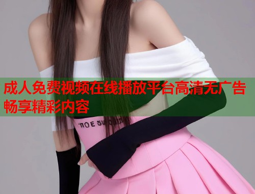 成人免费视频在线播放平台高清无广告畅享精彩内容