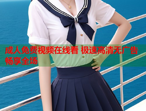 成人免费视频在线看 极速高清无广告畅享全场