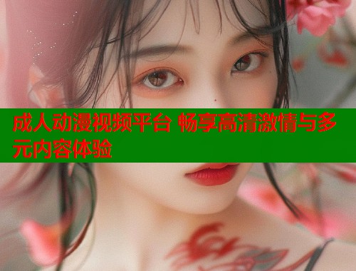 成人动漫视频平台 畅享高清激情与多元内容体验