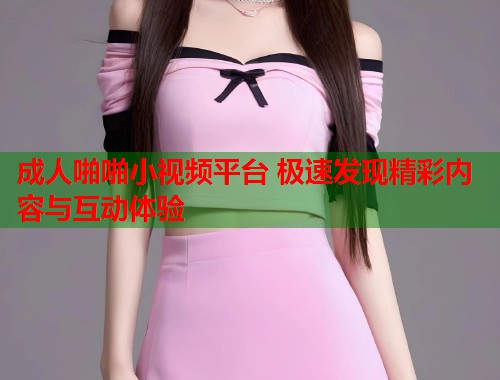 成人啪啪小视频平台 极速发现精彩内容与互动体验
