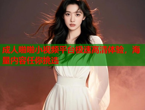 成人啪啪小视频平台极速高清体验，海量内容任你挑选