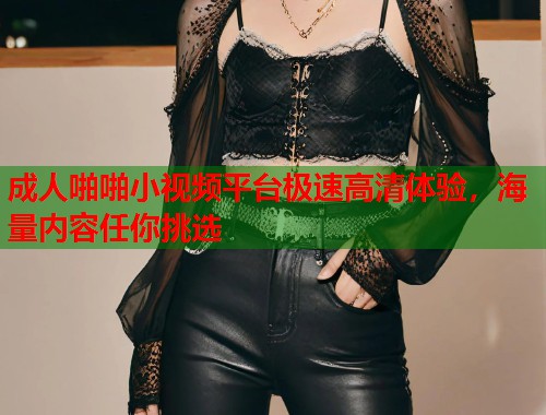 成人啪啪小视频平台极速高清体验，海量内容任你挑选