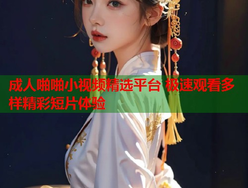 成人啪啪小视频精选平台 极速观看多样精彩短片体验