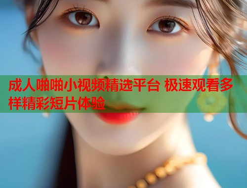 成人啪啪小视频精选平台 极速观看多样精彩短片体验