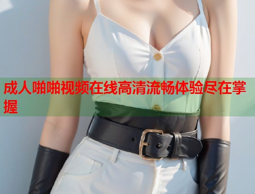 成人啪啪视频在线高清流畅体验尽在掌握