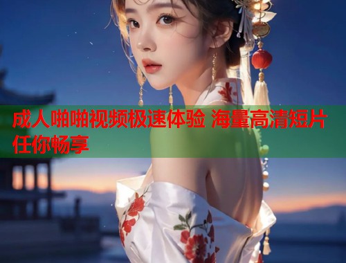 成人啪啪视频极速体验 海量高清短片任你畅享