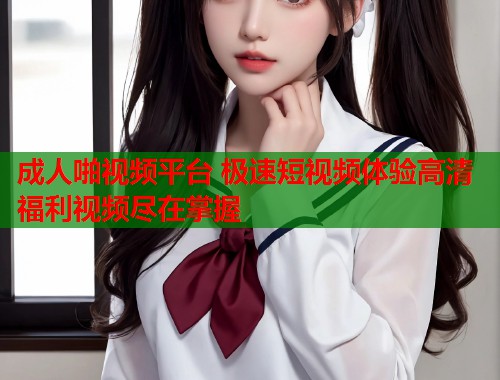 成人啪视频平台 极速短视频体验高清福利视频尽在掌握