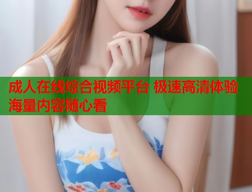成人在线综合视频平台 极速高清体验海量内容随心看