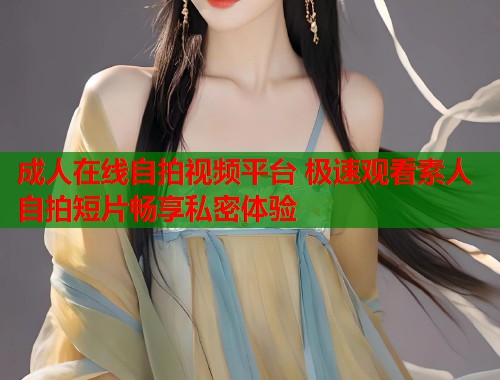 成人在线自拍视频平台 极速观看素人自拍短片畅享私密体验