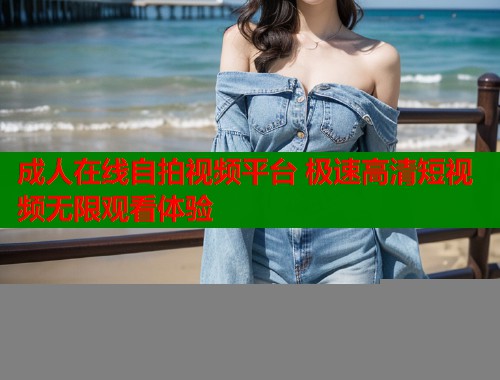 成人在线自拍视频平台 极速高清短视频无限观看体验