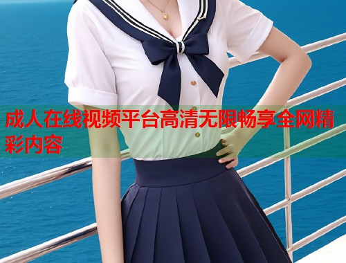 成人在线视频平台高清无限畅享全网精彩内容