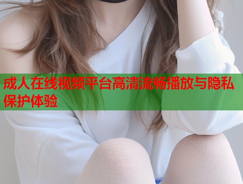 成人在线视频平台高清流畅播放与隐私保护体验