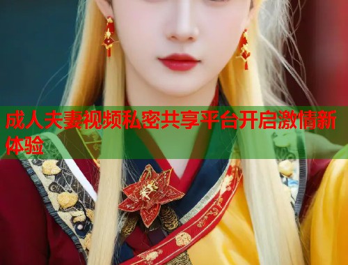 成人夫妻视频私密共享平台开启激情新体验