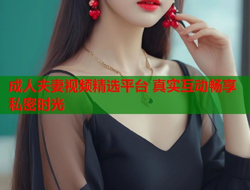 成人夫妻视频精选平台 真实互动畅享私密时光