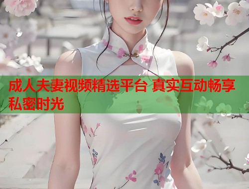 成人夫妻视频精选平台 真实互动畅享私密时光