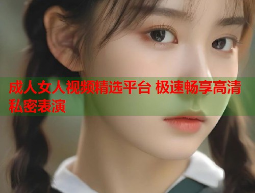 成人女人视频精选平台 极速畅享高清私密表演