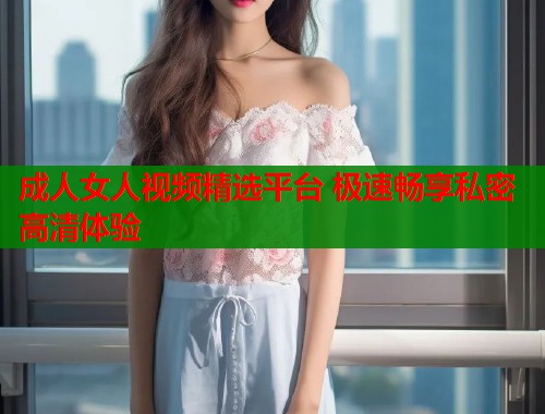 成人女人视频精选平台 极速畅享私密高清体验