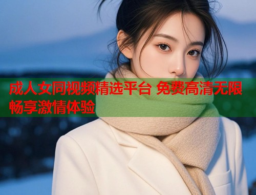 成人女同视频精选平台 免费高清无限畅享激情体验
