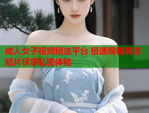 成人女子视频精选平台 极速观看高清短片尽享私密体验