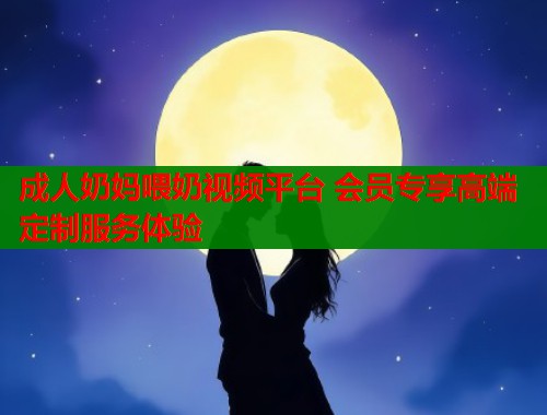成人奶妈喂奶视频平台 会员专享高端定制服务体验