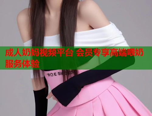 成人奶妈视频平台 会员专享高端喂奶服务体验