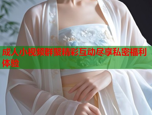 成人小视频群聚精彩互动尽享私密福利体验