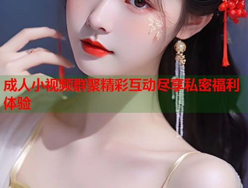 成人小视频群聚精彩互动尽享私密福利体验