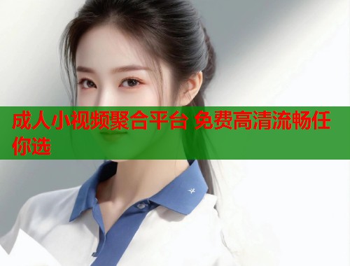 成人小视频聚合平台 免费高清流畅任你选