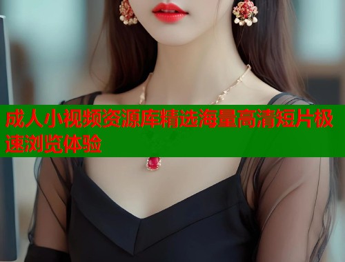 成人小视频资源库精选海量高清短片极速浏览体验