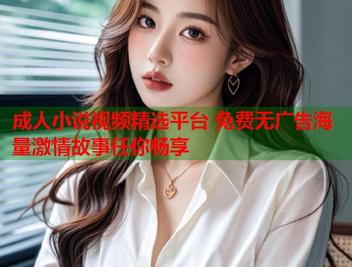 成人小说视频精选平台 免费无广告海量激情故事任你畅享