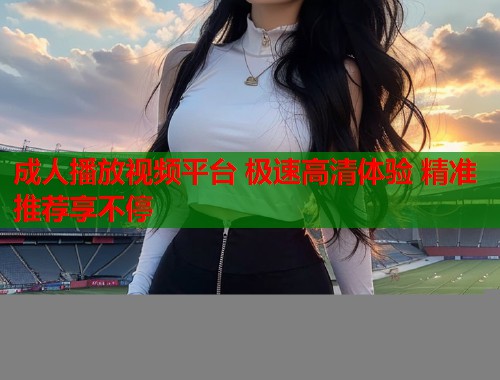 成人播放视频平台 极速高清体验 精准推荐享不停