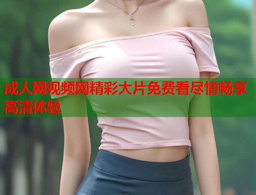 成人网视频网精彩大片免费看尽情畅享高清体验
