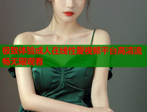 极致体验成人在线性爱视频平台高清流畅无限观看