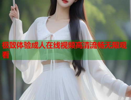 极致体验成人在线视频高清流畅无限观看