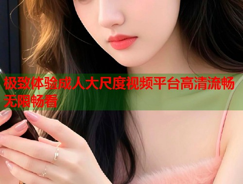 极致体验成人大尺度视频平台高清流畅无限畅看