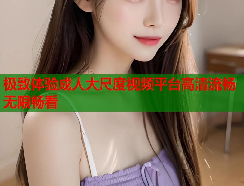 极致体验成人大尺度视频平台高清流畅无限畅看