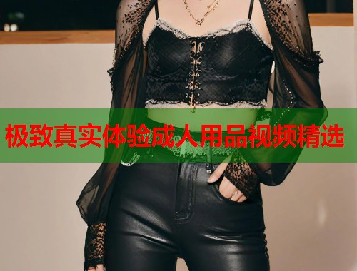 极致真实体验成人用品视频精选