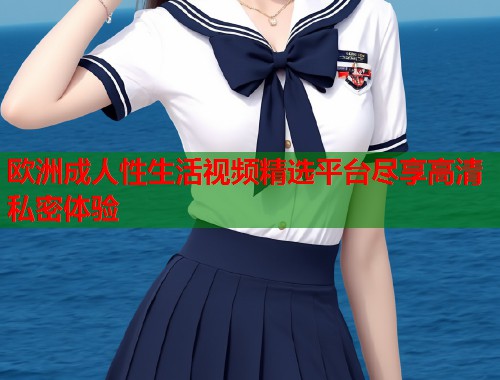 欧洲成人性生活视频精选平台尽享高清私密体验